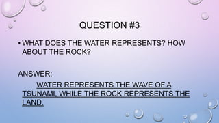 QUESTION #3 
• WHAT DOES THE WATER REPRESENTS? HOW 
ABOUT THE ROCK? 
ANSWER: 
WATER REPRESENTS THE WAVE OF A 
TSUNAMI, WHILE THE ROCK REPRESENTS THE 
LAND. 
 