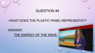 QUESTION #4 
• WHAT DOES THE PLASTIC PANEL REPRESENTS?? 
ANSWER: 
THE ENERGY OF THE WAVE. 
 
