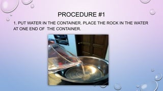 PROCEDURE #1 
1. PUT WATER IN THE CONTAINER. PLACE THE ROCK IN THE WATER 
AT ONE END OF THE CONTAINER. 
 