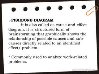  FISHBONE DIAGRAM
- it is also called as cause-and-effect
diagram. It is structured form of
brainstorming that graphically shows the
relationship of possible causes and sub-
causes directly related to an identified
effect/ problem.
* Commonly used to analyze work-related
problems.
 