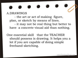 A.DRAWINGS
- the art or act of making figure,
plan, or sketch by means of lines.
- it may not be real thing but better to
have a concrete visual aid than nothing.
One essential skill that the TEACHER
should possess is drawing. It helps you a
lot if you are capable of doing simple
freehand sketching.
 