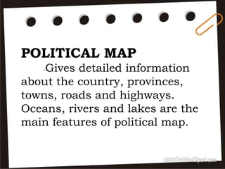 POLITICAL MAP
-Gives detailed information
about the country, provinces,
towns, roads and highways.
Oceans, rivers and lakes are the
main features of political map.
 