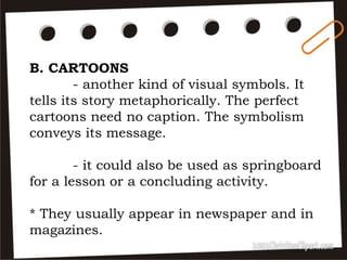 B. CARTOONS
- another kind of visual symbols. It
tells its story metaphorically. The perfect
cartoons need no caption. The symbolism
conveys its message.
- it could also be used as springboard
for a lesson or a concluding activity.
* They usually appear in newspaper and in
magazines.
 