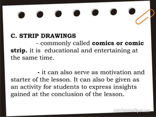 C. STRIP DRAWINGS
- commonly called comics or comic
strip. it is educational and entertaining at
the same time.
- it can also serve as motivation and
starter of the lesson. It can also be given as
an activity for students to express insights
gained at the conclusion of the lesson.
 