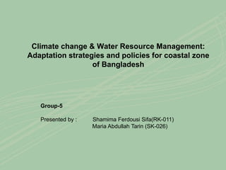 Climate change & Water Resource Management:
Adaptation strategies and policies for coastal zone
of Bangladesh
Group-5
Presented by : Shamima Ferdousi Sifa(RK-011)
Maria Abdullah Tarin (SK-026)
 