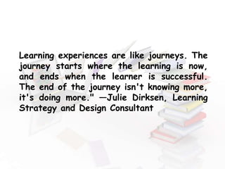 Learning experiences are like journeys. The
journey starts where the learning is now,
and ends when the learner is successful.
The end of the journey isn't knowing more,
it's doing more." —Julie Dirksen, Learning
Strategy and Design Consultant
 