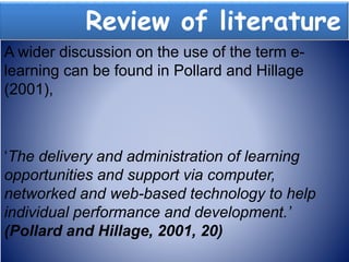 Review of literature
A wider discussion on the use of the term e-
learning can be found in Pollard and Hillage
(2001),
‘The delivery and administration of learning
opportunities and support via computer,
networked and web-based technology to help
individual performance and development.’
(Pollard and Hillage, 2001, 20)
 