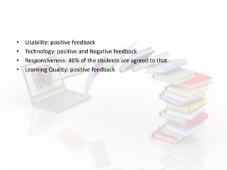 • Usability: positive feedback
• Technology: positive and Negative feedback
• Responsiveness: 46% of the students are agreed to that.
• Learning Quality: positive feedback
 