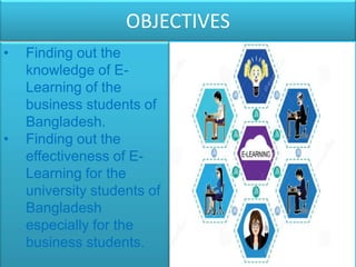 OBJECTIVES
• Finding out the
knowledge of E-
Learning of the
business students of
Bangladesh.
• Finding out the
effectiveness of E-
Learning for the
university students of
Bangladesh
especially for the
business students.
 