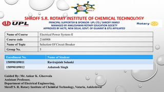 SHROFF S.R. ROTARY INSTITUTE OF CHEMICAL TECHNOLOGY
PRINCIPAL SUPPORTER & SPONSOR- UPL LTD./ SHROFF FAMILY
MANAGED BY ANKLESHWAR ROTARY EDUCATION SOCIETY
APPROVED BY AICTE, NEW DELHI, GOVT. OF GUJARAT & GTU AFFILIATED
Guided By: Mr. Ankur K. Gheewala
Assistant Professor,
Department of Electrical Engineering,
Shroff S. R. Rotary Institute of Chemical Technology, Vataria, Ankleshwar
Enrollment No. Name of Student
150990109011 Ravirajsinh Solanki
150990109012 Ashutosh Singh
Name of Course Electrical Power System-II
Course code 2160908
Name of Topic Selection Of Circuit Breaker
Group No. 5
 