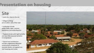 Presentation on housing
Site
• Level site, close to the sea
• Village buildings
are on either side of the road
• Landscape include
paddy fields, lakes, coconut
plantations and sandy beaches
• Tropical climate with high humidity
and very little seasonal variation
in temperature
• Typical local architecture
includes singlestorey detached
constructions composed of
concrete blocks, corrugated-iron
roof sheeting and timber
 