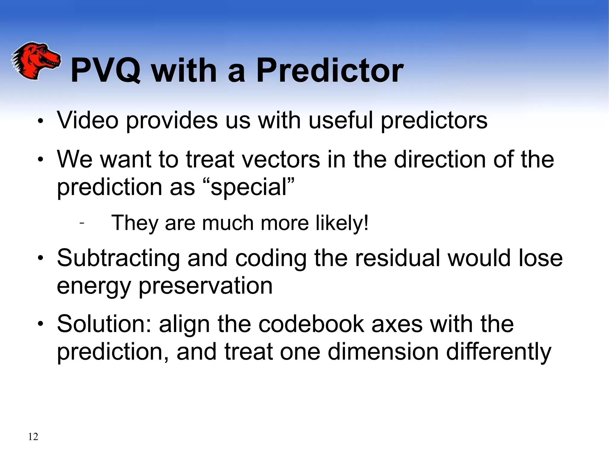 PVQ with a Predictor
12
●
●
●
●
Video provides us with useful predictors
We want to treat vectors in the direction of the
prediction as “special”
– They are much more likely!
Subtracting and coding the residual would lose
energy preservation
Solution: align the codebook axes with the
prediction, and treat one dimension differently
 