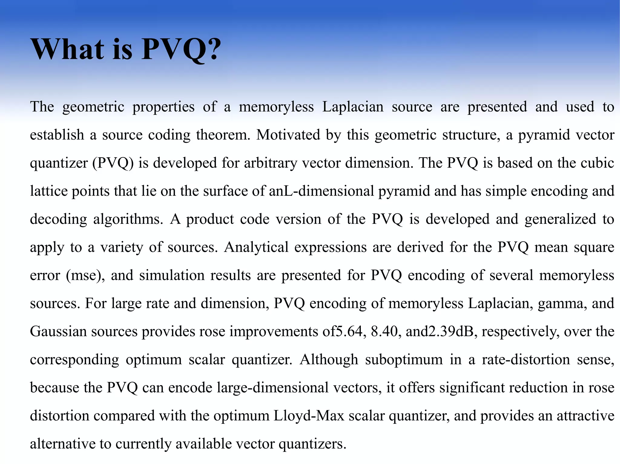 2
What is PVQ?
The geometric properties of a memoryless Laplacian source are presented and used to
establish a source coding theorem. Motivated by this geometric structure, a pyramid vector
quantizer (PVQ) is developed for arbitrary vector dimension. The PVQ is based on the cubic
lattice points that lie on the surface of anL-dimensional pyramid and has simple encoding and
decoding algorithms. A product code version of the PVQ is developed and generalized to
apply to a variety of sources. Analytical expressions are derived for the PVQ mean square
error (mse), and simulation results are presented for PVQ encoding of several memoryless
sources. For large rate and dimension, PVQ encoding of memoryless Laplacian, gamma, and
Gaussian sources provides rose improvements of5.64, 8.40, and2.39dB, respectively, over the
corresponding optimum scalar quantizer. Although suboptimum in a rate-distortion sense,
because the PVQ can encode large-dimensional vectors, it offers significant reduction in rose
distortion compared with the optimum Lloyd-Max scalar quantizer, and provides an attractive
alternative to currently available vector quantizers.
 