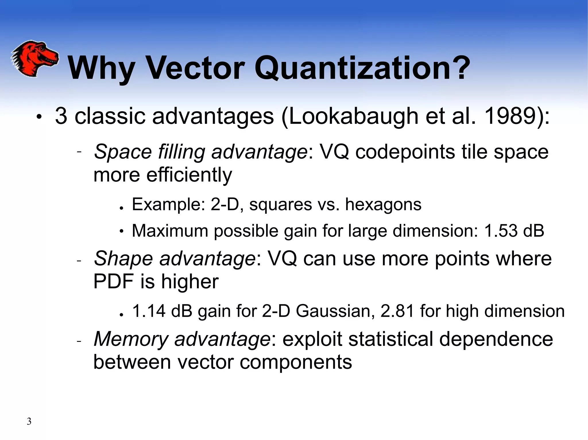 Why Vector Quantization?
3
● 3 classic advantages (Lookabaugh et al. 1989):
– Space filling advantage: VQ codepoints tile space
more efficiently
●
● Example: 2-D, squares vs. hexagons
Maximum possible gain for large dimension: 1.53 dB
– Shape advantage: VQ can use more points where
PDF is higher
● 1.14 dB gain for 2-D Gaussian, 2.81 for high dimension
– Memory advantage: exploit statistical dependence
between vector components
 