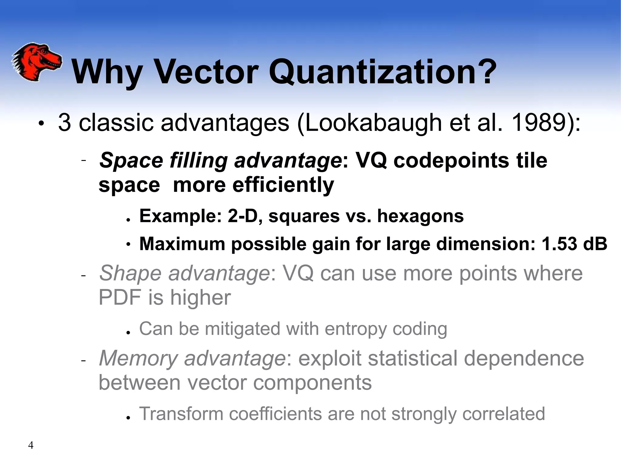 Why Vector Quantization?
4
● 3 classic advantages (Lookabaugh et al. 1989):
– Space filling advantage: VQ codepoints tile
space more efficiently
●
● Example: 2-D, squares vs. hexagons
Maximum possible gain for large dimension: 1.53 dB
– Shape advantage: VQ can use more points where
PDF is higher
● Can be mitigated with entropy coding
– Memory advantage: exploit statistical dependence
between vector components
● Transform coefficients are not strongly correlated
 
