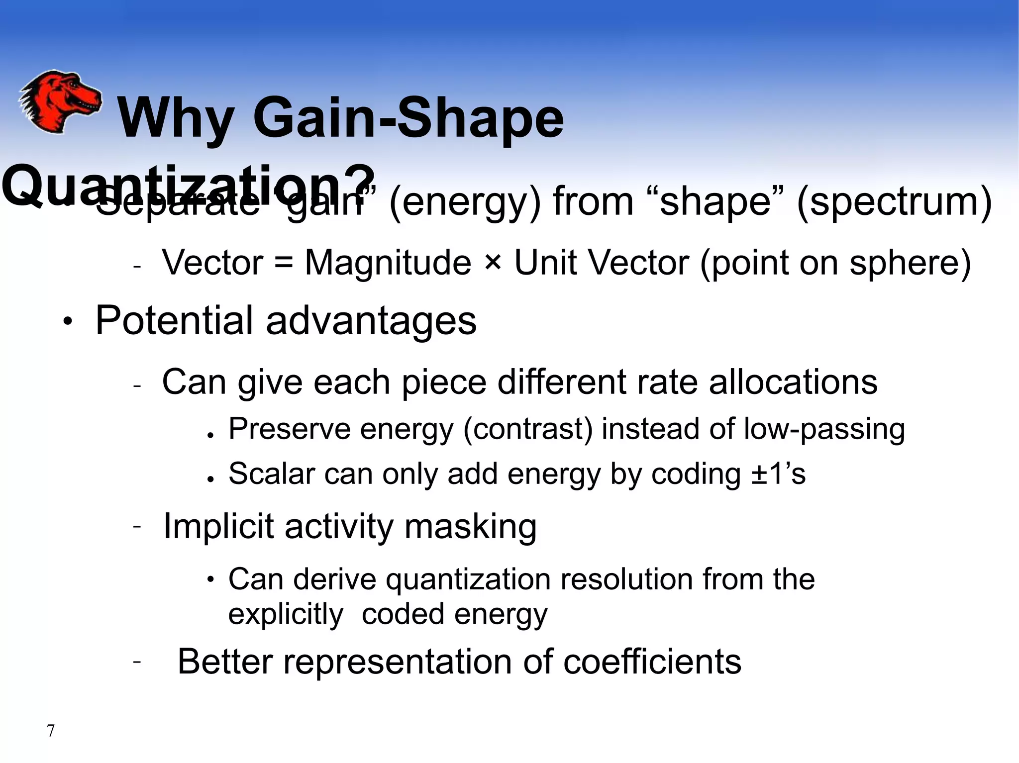 Why Gain-Shape
Quantization?
7
●
●
Separate “gain” (energy) from “shape” (spectrum)
– Vector = Magnitude × Unit Vector (point on sphere)
Potential advantages
– Can give each piece different rate allocations
●
● Preserve energy (contrast) instead of low-passing
Scalar can only add energy by coding ±1’s
– Implicit activity masking
● Can derive quantization resolution from the
explicitly coded energy
– Better representation of coefficients
 