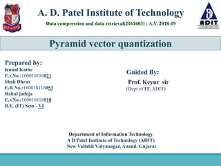 Pyramid vector quantization
A. D. Patel Institute of Technology
Data compression and data retrieval(2161603) : A.Y. 2018-19
Guided By:
Prof. Keyur sir
(Dept of IT, ADIT)
Prepared by:
Kunal Kathe
E.r.No.:160010116021
Shah Dhruv
E.R No.:160010116053
Rahul jadeja
E.r.No.:160010116018
B.E. (IT) Sem - VI
Department of Information Technology
A D Patel Institute of Technology (ADIT)
New Vallabh Vidyanagar, Anand, Gujarat
 