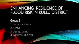 ENHANCING RESILIENCE OF
FLOOD RISK IN KULLU DISTRICT
Group 5
1. Supattra Visessri
2. Nisha
3. Aungthanoo
4. Mahmoud Azrak
 