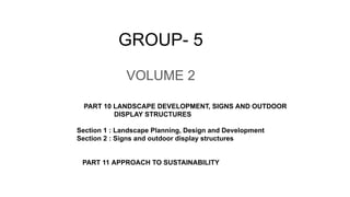 GROUP- 5
PART 10 LANDSCAPE DEVELOPMENT, SIGNS AND OUTDOOR
DISPLAY STRUCTURES
Section 1 : Landscape Planning, Design and Development
Section 2 : Signs and outdoor display structures
PART 11 APPROACH TO SUSTAINABILITY
VOLUME 2
 