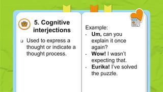  Used to express a
thought or indicate a
thought process.
Example:
• Um, can you
explain it once
again?
• Wow! I wasn’t
expecting that.
• Eurika! I’ve solved
the puzzle.
5. Cognitive
interjections
 