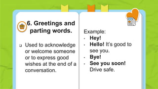  Used to acknowledge
or welcome someone
or to express good
wishes at the end of a
conversation.
Example:
• Hey!
• Hello! It’s good to
see you.
• Bye!
• See you soon!
Drive safe.
6. Greetings and
parting words.
 