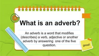 What is an adverb?
An adverb is a word that modifies
(describes) a verb, adjective or another
adverb by answering one of the five
question.
 