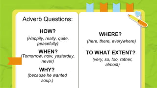 (Happily, really, quite,
peacefully)
(here, there, everywhere)
HOW?
(Tomorrow, now, yesterday,
never) (very, so, too, rather,
almost)
WHEN? TO WHAT EXTENT?
Adverb Questions:
WHERE?
WHY?
(because he wanted
soup.)
 