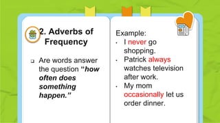  Are words answer
the question “how
often does
something
happen.”
Example:
• I never go
shopping.
• Patrick always
watches television
after work.
• My mom
occasionally let us
order dinner.
2. Adverbs of
Frequency
 