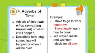  Adverb of time tells
when something
happened( or when
it will happen).
 Describes how long
something will
happen or when it
will be over.
Example:
• I have to go to work
tomorrow.
• I’ll eventually learn
how to cook.
• We stayed inside
and watched
television all day.
4. Adverbs of
Time
 