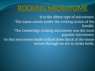 ROCKING MICROTOME
•It is the oldest type of microtome.
•The name comes under the rocking action of the
handle.
•The Cambridge rocking microtome was the most
popular microtome.
•In this microtome knife is fixed &the block of the tissue
moves through an arc to strike knife.
 
