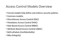 Access Control Models Overview
• Formal models help define and enforce security policies.
• Common models:
• Discretionary Access Control (DAC)
• Mandatory Access Control (MAC)
• Role-Based Access Control (RBAC)
• Attribute-Based Access Control (ABAC)
• Bell-LaPadula (Confidentiality)
• Biba (Integrity)
 
