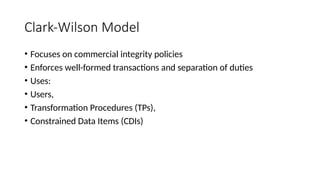 Clark-Wilson Model
• Focuses on commercial integrity policies
• Enforces well-formed transactions and separation of duties
• Uses:
• Users,
• Transformation Procedures (TPs),
• Constrained Data Items (CDIs)
 