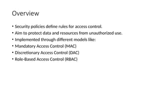 Overview
• Security policies define rules for access control.
• Aim to protect data and resources from unauthorized use.
• Implemented through different models like:
• Mandatory Access Control (MAC)
• Discretionary Access Control (DAC)
• Role-Based Access Control (RBAC)
 