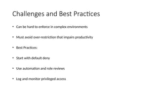 Challenges and Best Practices
• Can be hard to enforce in complex environments
• Must avoid over-restriction that impairs productivity
• Best Practices:
• Start with default deny
• Use automation and role reviews
• Log and monitor privileged access
 