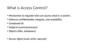 What is Access Control?
• Mechanism to regulate who can access what in a system.
• Enforces confidentiality, integrity, and availability.
• Composed of:
• Subjects (users/processes)
• Objects (files, databases)
• Access rights (read, write, execute)
 
