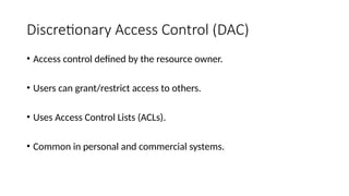 Discretionary Access Control (DAC)
• Access control defined by the resource owner.
• Users can grant/restrict access to others.
• Uses Access Control Lists (ACLs).
• Common in personal and commercial systems.
 