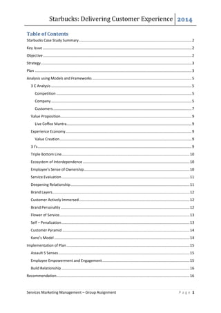 Starbucks: Delivering Customer Experience 2014
Services Marketing Management – Group Assignment P a g e 1
Table of Contents
Starbucks Case Study Summary..............................................................................................................2
Key Issue .................................................................................................................................................2
Objective.................................................................................................................................................2
Strategy...................................................................................................................................................3
Plan .........................................................................................................................................................3
Analysis using Models and Frameworks.................................................................................................5
3 C Analysis .........................................................................................................................................5
Competition ....................................................................................................................................5
Company .........................................................................................................................................5
Customers.......................................................................................................................................7
Value Proposition................................................................................................................................9
Live Coffee Mantra..........................................................................................................................9
Experience Economy...........................................................................................................................9
Value Creation.................................................................................................................................9
3 I’s......................................................................................................................................................9
Triple Bottom Line.............................................................................................................................10
Ecosystem of Interdependence ........................................................................................................10
Employee’s Sense of Ownership.......................................................................................................10
Service Evaluation.............................................................................................................................11
Deepening Relationship....................................................................................................................11
Brand Layers......................................................................................................................................12
Customer Actively Immersed............................................................................................................12
Brand Personality..............................................................................................................................12
Flower of Service...............................................................................................................................13
Self – Penalization.............................................................................................................................13
Customer Pyramid ............................................................................................................................14
Kano’s Model ....................................................................................................................................14
Implementation of Plan ........................................................................................................................15
Assault 5 Senses................................................................................................................................15
Employee Empowerment and Engagement .....................................................................................15
Build Relationship .............................................................................................................................16
Recommendation..................................................................................................................................16
 