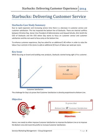 Starbucks: Delivering Customer Experience 2014
Services Marketing Management – Group Assignment P a g e 2
Customer Satisfaction
BottomLine
Starbucks: Delivering Customer Service
Starbucks Case Study Summary
Due to rapid expansion and increasing service time there is a decrease in customer service and
customer satisfaction. This has impacted the bottom line of Starbucks. There are internal conflicts
between Christine Day, Senior Vice President of Administration and Howard Schultz, Orin Smith the
CEO of Starbucks and the CFO where Day wants to focus on customer service and customer
satisfaction and the rest want to focus only on the bottom line.
To enhance customer experience, Day has asked for an additional $ 40 million in order to relax the
labour hour controls in the stores to add an additional 20 hours of labour per week per store.
Key Issue
While focusing on brand and building new products, Starbucks started losing sight of its customer.
The challenge for Day is to prove that Customer Satisfaction is directly proportional to Bottom Line.
Objective
Hence, one needs to either improve Customer Satisfaction to improve the Bottom Line or to improve
the Bottom Line and invest the profits to increase Customer Satisfaction.
Customer Satisfaction
α
Bottom Line
To prove that
Bottom Line α Customer Satisfaction
 
