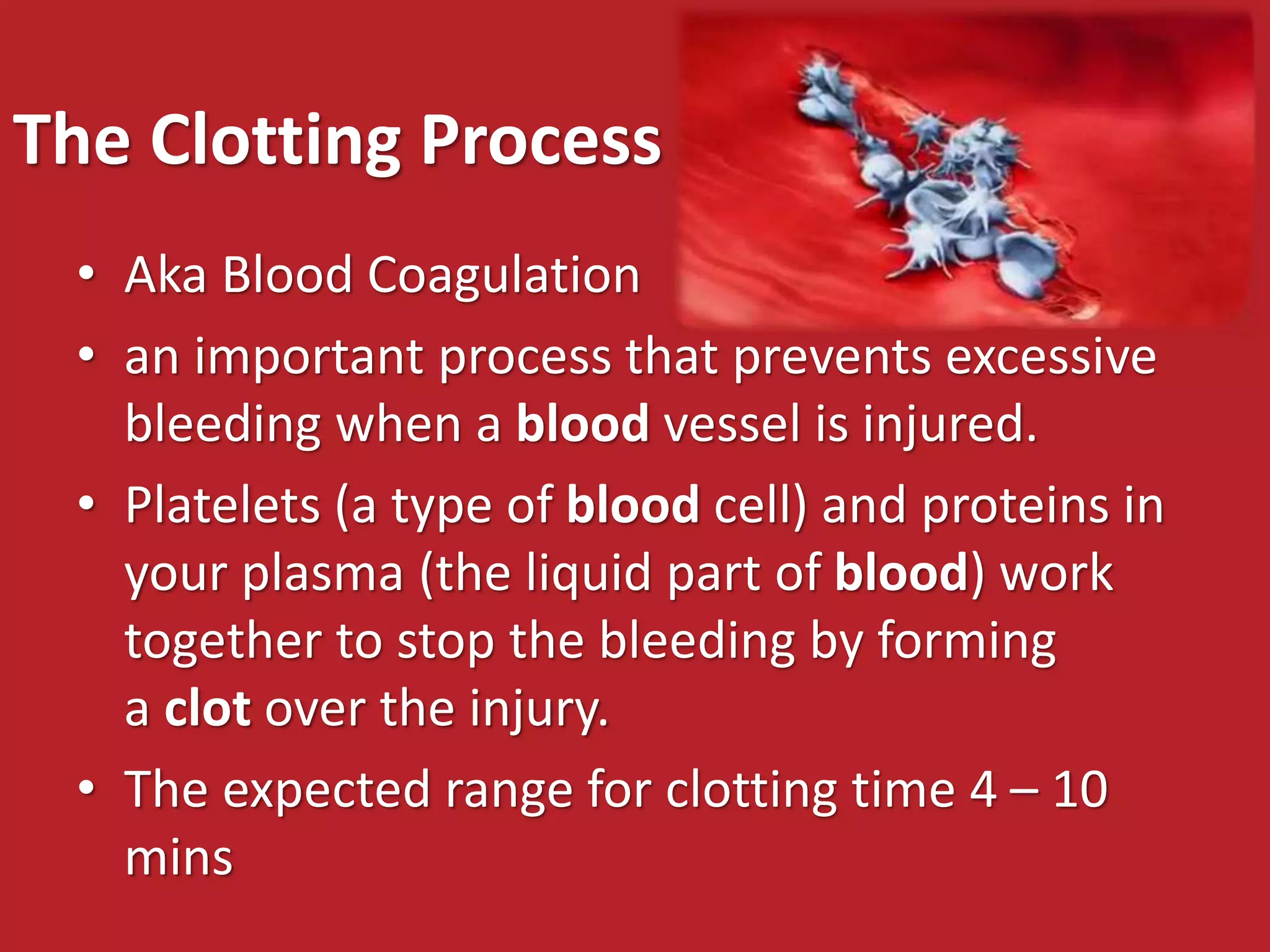 The Clotting Process
• Aka Blood Coagulation
• an important process that prevents excessive
bleeding when a blood vessel is injured.
• Platelets (a type of blood cell) and proteins in
your plasma (the liquid part of blood) work
together to stop the bleeding by forming
a clot over the injury.
• The expected range for clotting time 4 – 10
mins
 