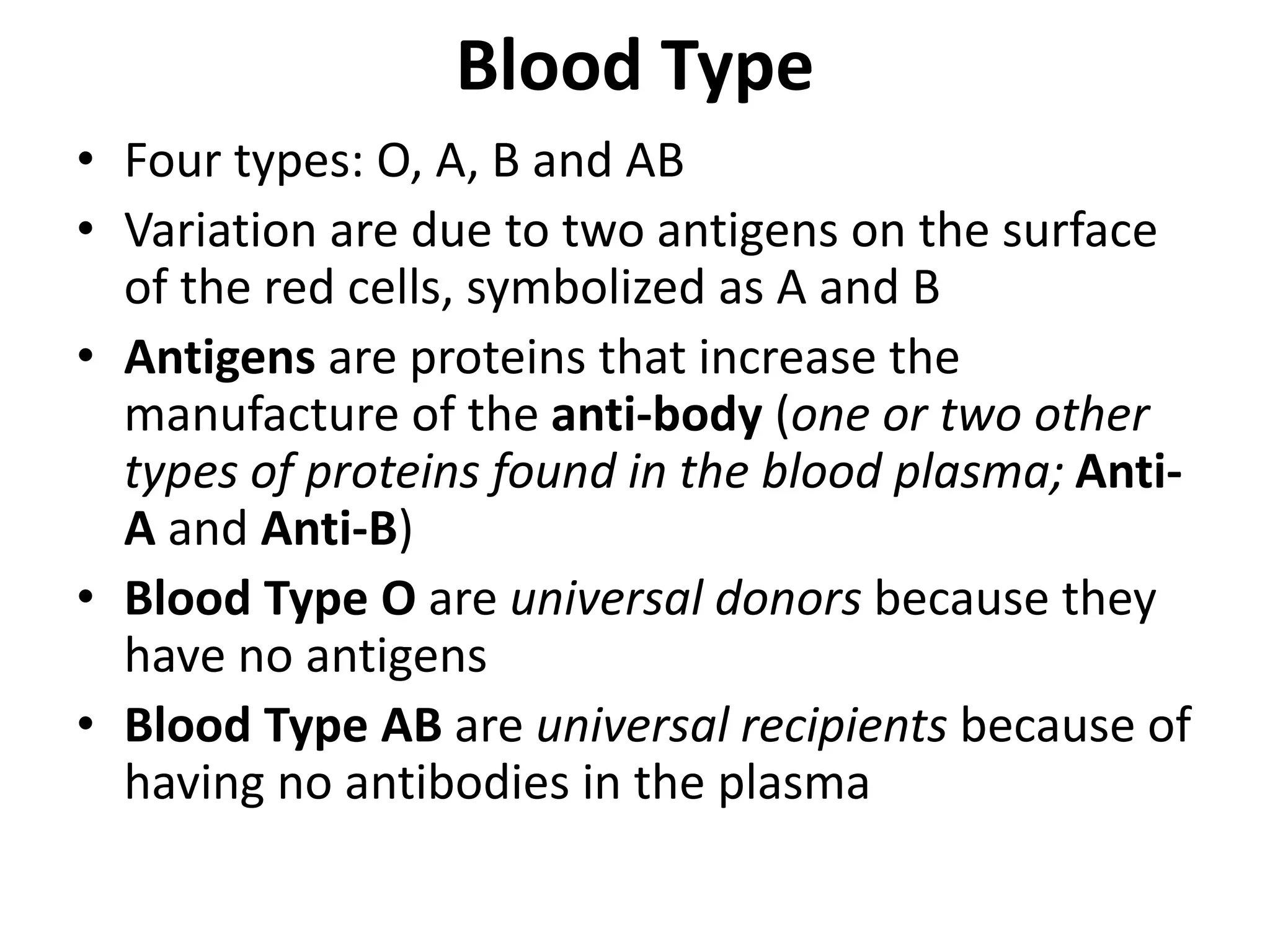 Blood Type
• Four types: O, A, B and AB
• Variation are due to two antigens on the surface
of the red cells, symbolized as A and B
• Antigens are proteins that increase the
manufacture of the anti-body (one or two other
types of proteins found in the blood plasma; Anti-
A and Anti-B)
• Blood Type O are universal donors because they
have no antigens
• Blood Type AB are universal recipients because of
having no antibodies in the plasma
 