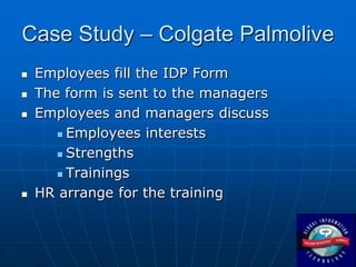 Case Study – Colgate Palmolive
   Employees fill the IDP Form
   The form is sent to the managers
   Employees and managers discuss
        Employees interests

        Strengths

        Trainings

   HR arrange for the training
 