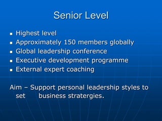 Senior Level
   Highest level
   Approximately 150 members globally
   Global leadership conference
   Executive development programme
   External expert coaching

Aim – Support personal leadership styles to
  set   business stratergies.
 