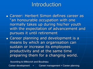 Introduction
   Career: Herbert Simon defines career as
    “an honourable occupation with one
    normally takes up during his/her youth
    with the expectation of advancement and
    pursues it until retirement
   Career planning and development is a
    means by which an organisation can
    sustain or increase its employees
    productivity and at the same time
    preparing them for a changing world.
     According to Milkovich and Boudreau
    Career development   =     Career management + Career planning
 