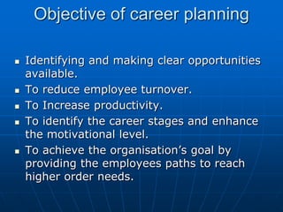 Objective of career planning

   Identifying and making clear opportunities
    available.
   To reduce employee turnover.
   To Increase productivity.
   To identify the career stages and enhance
    the motivational level.
   To achieve the organisation’s goal by
    providing the employees paths to reach
    higher order needs.
 
