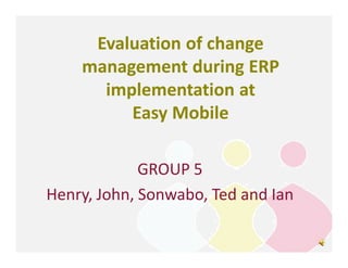 Evaluation of change
    management during ERP
      implementation at
         Easy Mobile

             GROUP 5
Henry, John, Sonwabo, Ted and Ian
 