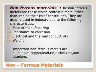 Non – Ferrous Materials
 Non-ferrous materials -:The non-ferrous
metals are those which contain a metal other
than iron as their chief constituent. They are
usually used in industry due to the following
characteristics.
(i) Ease of manufacturing
(ii) Resistance to corrosion
(iii) Electrical and thermal conductivity
(iv) Weight
Important non-ferrous metals are
aluminium,copper,lead,tin,nickel,zinc,and
titanium.
 