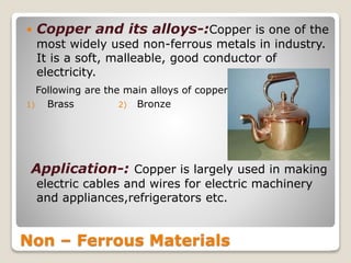 Non – Ferrous Materials
 Copper and its alloys-:Copper is one of the
most widely used non-ferrous metals in industry.
It is a soft, malleable, good conductor of
electricity.
Following are the main alloys of copper
1) Brass 2) Bronze
Application-: Copper is largely used in making
electric cables and wires for electric machinery
and appliances,refrigerators etc.
 