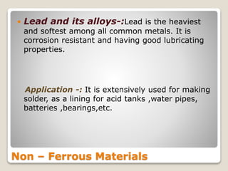 Non – Ferrous Materials
 Lead and its alloys-:Lead is the heaviest
and softest among all common metals. It is
corrosion resistant and having good lubricating
properties.
Application -: It is extensively used for making
solder, as a lining for acid tanks ,water pipes,
batteries ,bearings,etc.
 