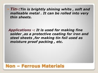 Non – Ferrous Materials
 Tin-:Tin is brightly shining white , soft and
malleable metal . It can be rolled into very
thin sheets.
Applications -: It is used for making fine
solder ,as a protective coating for iron and
steel sheets ,for making tin foil used as
moisture proof packing , etc.
 