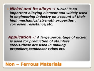 Non – Ferrous Materials
 Nickel and its alloys -: Nickel is an
important alloying element and widely used
in engineering industry on account of their
high mechanical strength properties ,
corrosion resistance,etc.
Application -: A large percentage of nickel
is used for production of stainless
steels.these are used in making
propellers,condenser tubes etc.
 